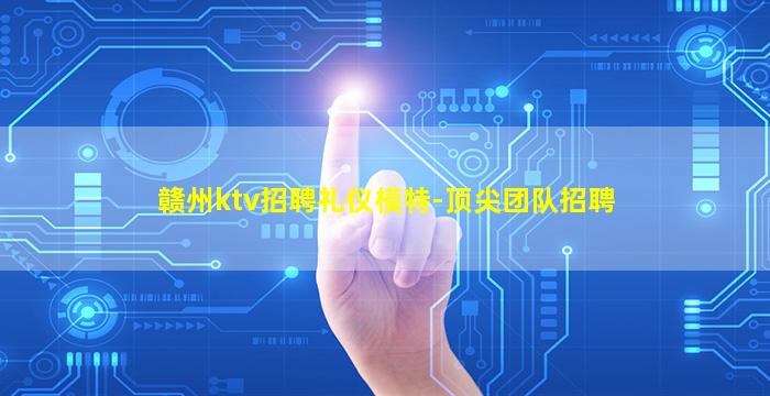 赣州ktv招聘礼仪模特-顶尖团队招聘